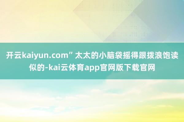 开云kaiyun.com”太太的小脑袋摇得跟拨浪饱读似的-kai云体育app官网版下载官网