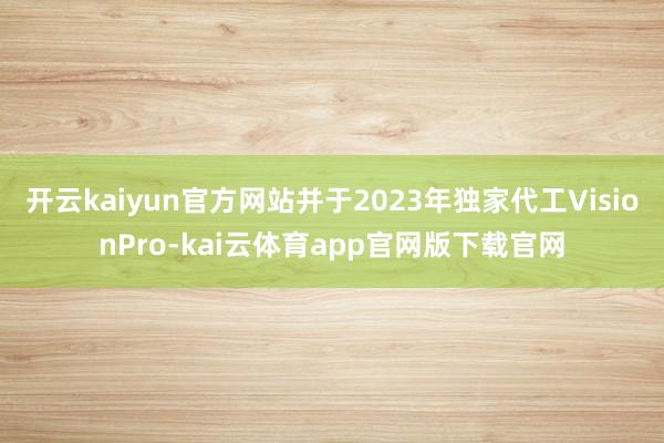 开云kaiyun官方网站并于2023年独家代工VisionPro-kai云体育app官网版下载官网