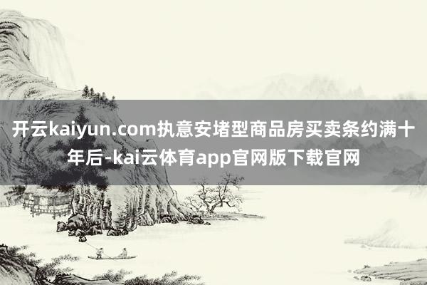 开云kaiyun.com执意安堵型商品房买卖条约满十年后-kai云体育app官网版下载官网