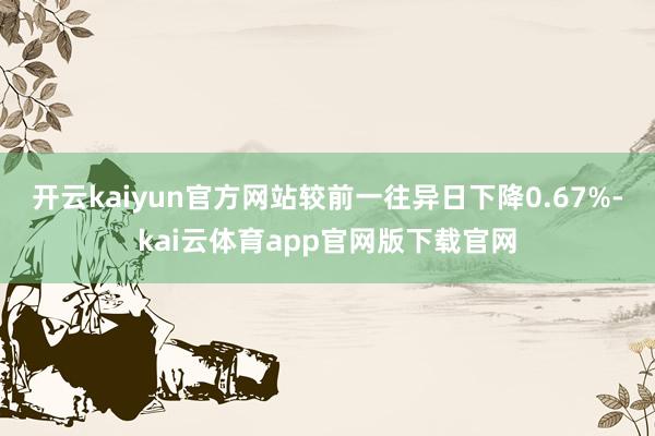 开云kaiyun官方网站较前一往异日下降0.67%-kai云体育app官网版下载官网