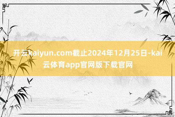 开云kaiyun.com截止2024年12月25日-kai云体育app官网版下载官网