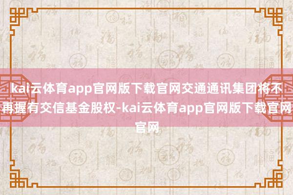 kai云体育app官网版下载官网交通通讯集团将不再握有交信基金股权-kai云体育app官网版下载官网