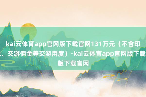 kai云体育app官网版下载官网131万元（不含印花税、交游佣金等交游用度）-kai云体育app官网版下载官网