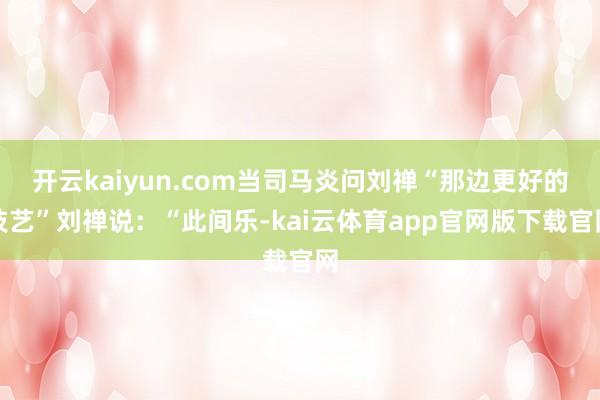 开云kaiyun.com当司马炎问刘禅“那边更好的技艺”刘禅说：“此间乐-kai云体育app官网版下载官网