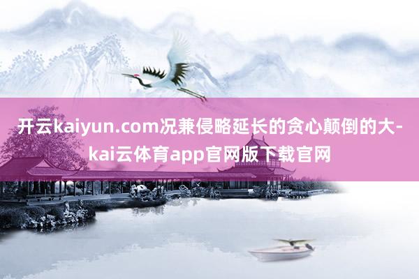 开云kaiyun.com况兼侵略延长的贪心颠倒的大-kai云体育app官网版下载官网
