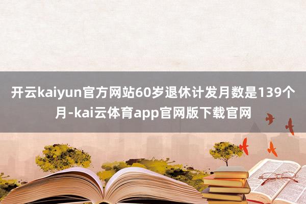 开云kaiyun官方网站60岁退休计发月数是139个月-kai云体育app官网版下载官网