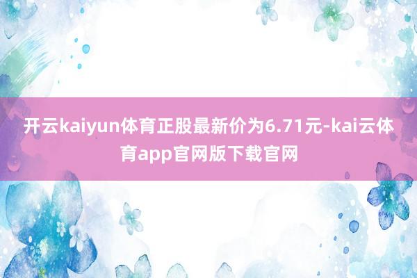 开云kaiyun体育正股最新价为6.71元-kai云体育app官网版下载官网