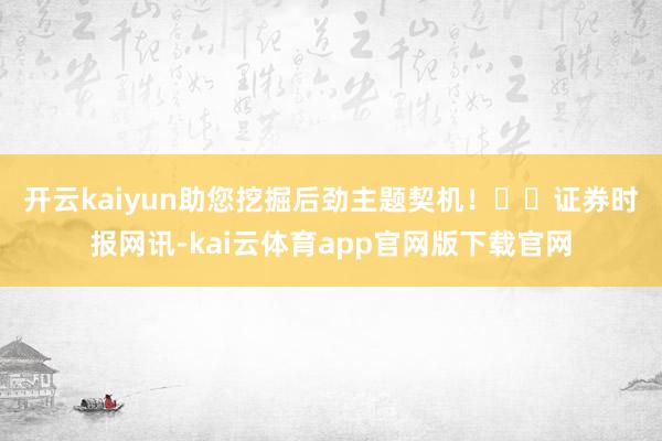 开云kaiyun助您挖掘后劲主题契机！		　　证券时报网讯-kai云体育app官网版下载官网
