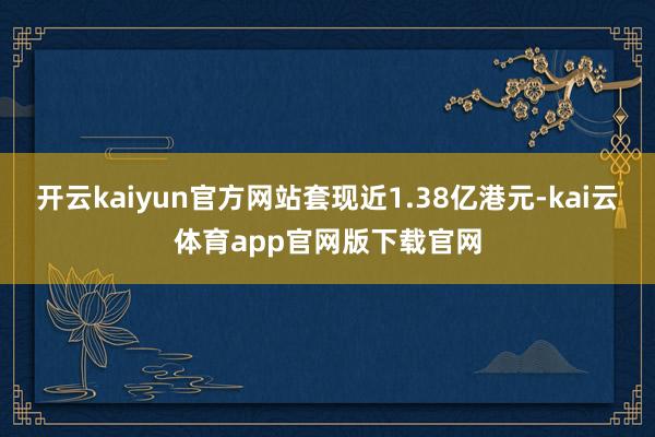 开云kaiyun官方网站套现近1.38亿港元-kai云体育app官网版下载官网