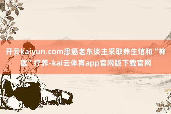 开云kaiyun.com患癌老东谈主采取养生馆和“神医”疗养-kai云体育app官网版下载官网