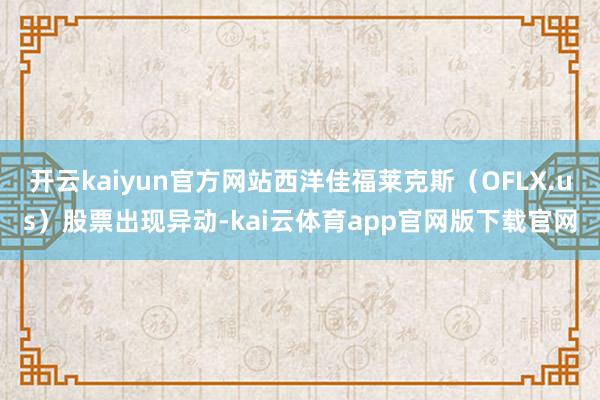 开云kaiyun官方网站西洋佳福莱克斯（OFLX.us）股票出现异动-kai云体育app官网版下载官网