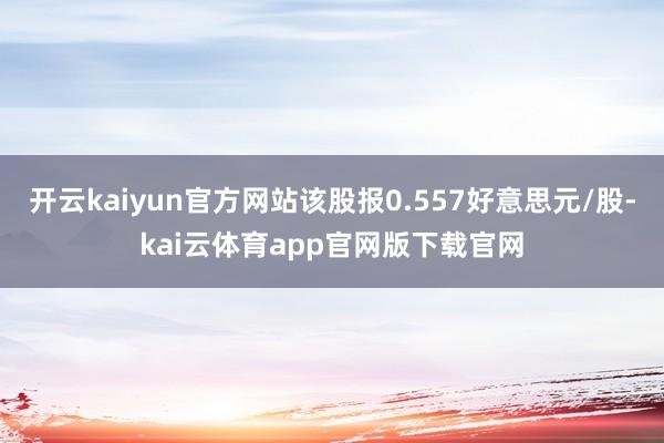 开云kaiyun官方网站该股报0.557好意思元/股-kai云体育app官网版下载官网