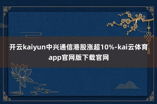 开云kaiyun中兴通信港股涨超10%-kai云体育app官网版下载官网