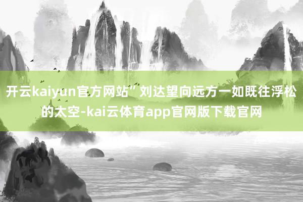 开云kaiyun官方网站”刘达望向远方一如既往浮松的太空-kai云体育app官网版下载官网