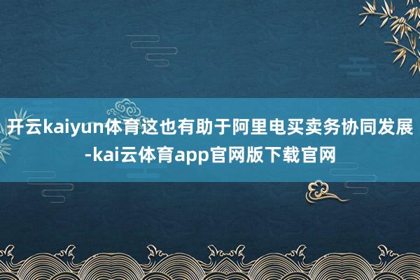 开云kaiyun体育这也有助于阿里电买卖务协同发展-kai云体育app官网版下载官网