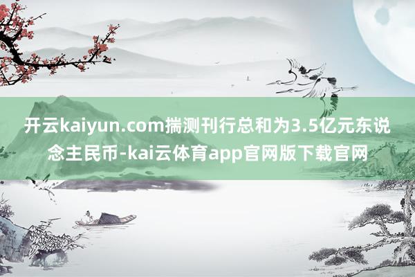 开云kaiyun.com揣测刊行总和为3.5亿元东说念主民币-kai云体育app官网版下载官网