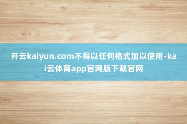 开云kaiyun.com不得以任何格式加以使用-kai云体育app官网版下载官网