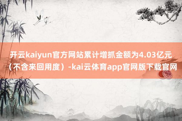 开云kaiyun官方网站累计增抓金额为4.03亿元（不含来回用度）-kai云体育app官网版下载官网