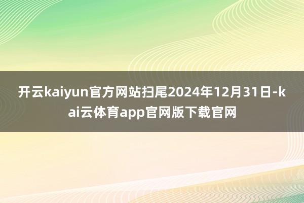开云kaiyun官方网站扫尾2024年12月31日-kai云体育app官网版下载官网
