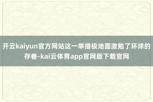 开云kaiyun官方网站这一举措极地面激勉了环球的存眷-kai云体育app官网版下载官网