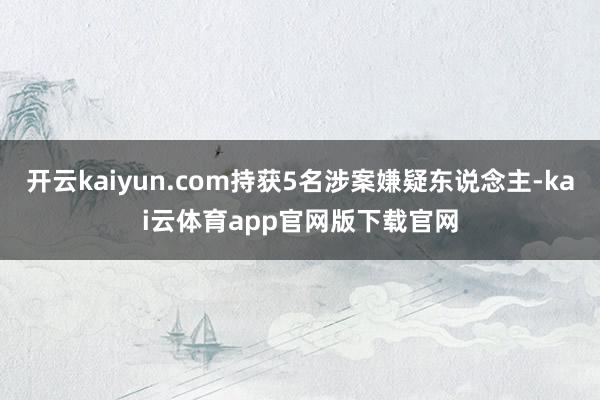 开云kaiyun.com持获5名涉案嫌疑东说念主-kai云体育app官网版下载官网