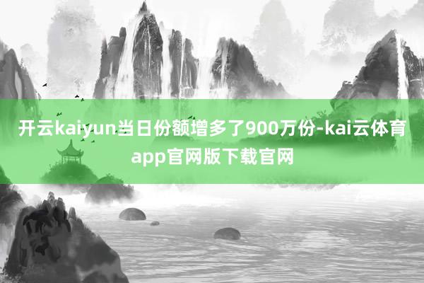 开云kaiyun当日份额增多了900万份-kai云体育app官网版下载官网