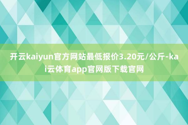 开云kaiyun官方网站最低报价3.20元/公斤-kai云体育app官网版下载官