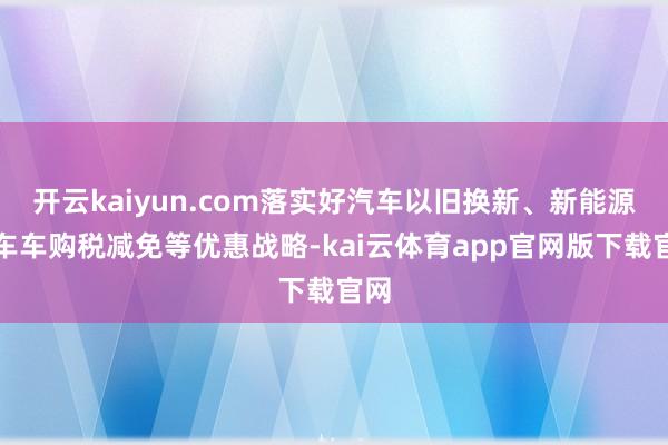 开云kaiyun.com落实好汽车以旧换新、新能源汽车车购税减免等优惠战略-ka
