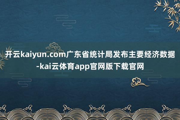 开云kaiyun.com广东省统计局发布主要经济数据-kai云体育app官网版下