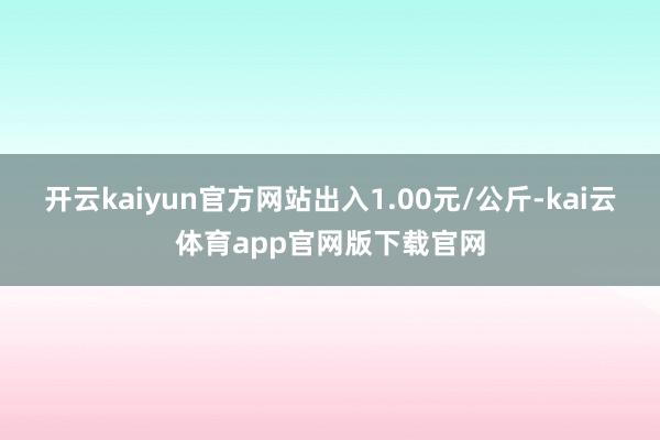 开云kaiyun官方网站出入1.00元/公斤-kai云体育app官网版下载官网
