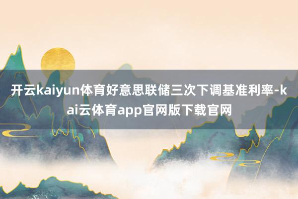 开云kaiyun体育好意思联储三次下调基准利率-kai云体育app官网版下载官网