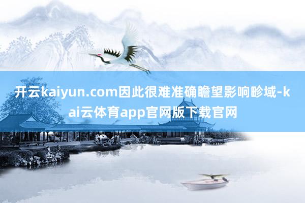 开云kaiyun.com因此很难准确瞻望影响畛域-kai云体育app官网版下载官网