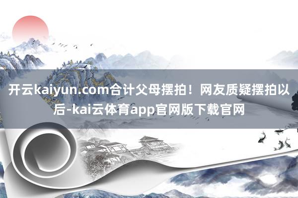 开云kaiyun.com合计父母摆拍！网友质疑摆拍以后-kai云体育app官网版