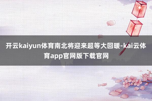 开云kaiyun体育南北将迎来超等大回暖-kai云体育app官网版下载官网