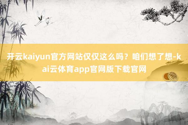 开云kaiyun官方网站仅仅这么吗？咱们想了想-kai云体育app官网版下载官网