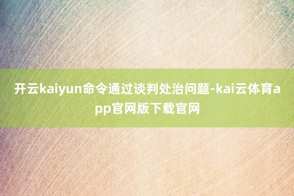 开云kaiyun命令通过谈判处治问题-kai云体育app官网版下载官网