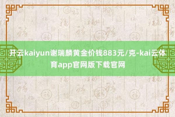 开云kaiyun谢瑞麟黄金价钱883元/克-kai云体育app官网版下载官网