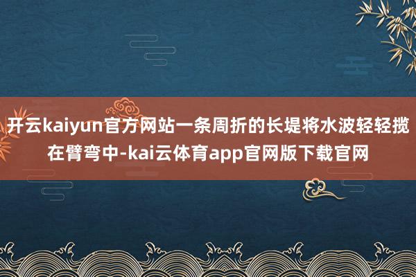开云kaiyun官方网站一条周折的长堤将水波轻轻揽在臂弯中-kai云体育app官