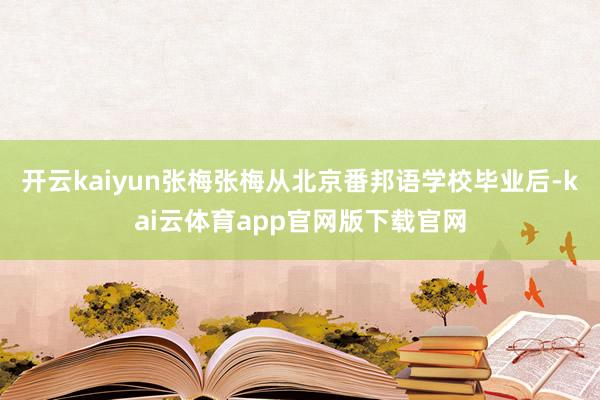 开云kaiyun张梅张梅从北京番邦语学校毕业后-kai云体育app官网版下载官网