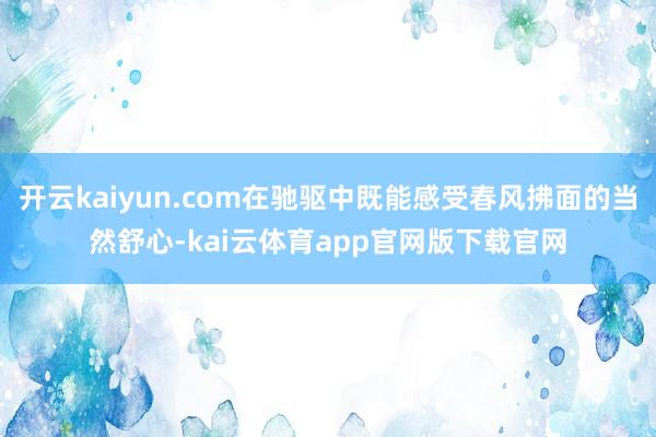 开云kaiyun.com在驰驱中既能感受春风拂面的当然舒心-kai云体育app官