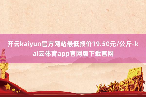 开云kaiyun官方网站最低报价19.50元/公斤-kai云体育app官网版下载