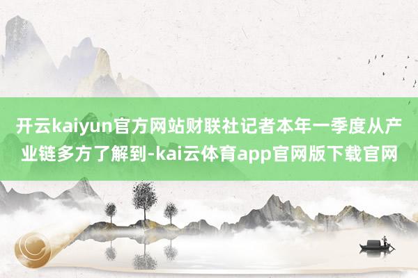 开云kaiyun官方网站　　财联社记者本年一季度从产业链多方了解到-kai云体育