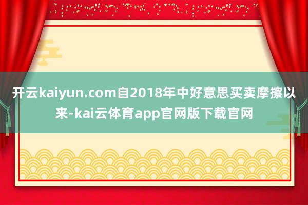 开云kaiyun.com自2018年中好意思买卖摩擦以来-kai云体育app官网