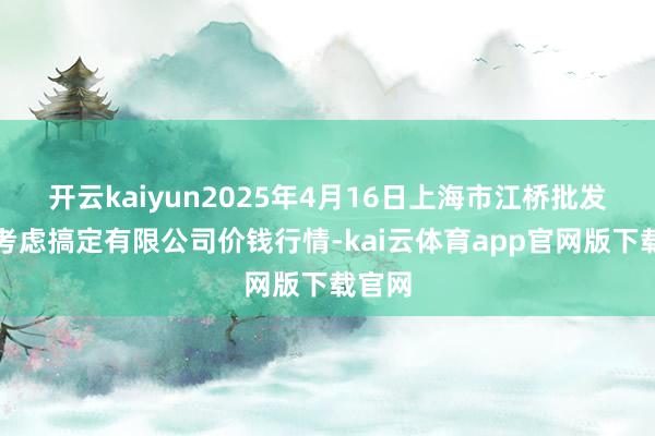 开云kaiyun2025年4月16日上海市江桥批发阛阓考虑搞定有限公司价钱行情-kai云体育app官网版下载官网