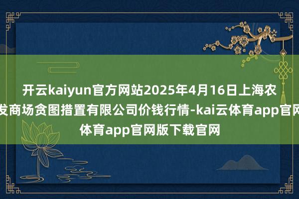 开云kaiyun官方网站2025年4月16日上海农居品中心批发商场贪图措置有限公