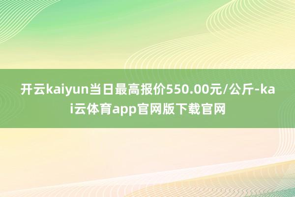 开云kaiyun当日最高报价550.00元/公斤-kai云体育app官网版下载官