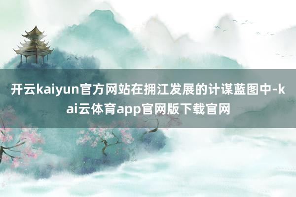 开云kaiyun官方网站在拥江发展的计谋蓝图中-kai云体育app官网版下载官网