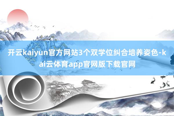 开云kaiyun官方网站3个双学位纠合培养姿色-kai云体育app官网版下载官网