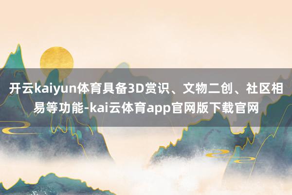 开云kaiyun体育具备3D赏识、文物二创、社区相易等功能-kai云体育app官