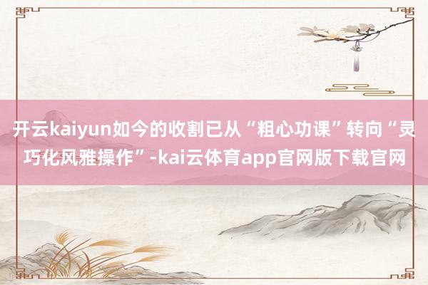 开云kaiyun如今的收割已从“粗心功课”转向“灵巧化风雅操作”-kai云体育a